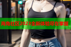 海角社区2023全新体验尽在掌握