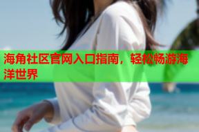 海角社区官网入口指南，轻松畅游海洋世界